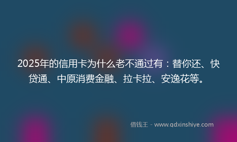 2025年的信用卡为什么老不通过有：替你还、快贷通、中原消费金融、拉卡拉、安逸花等。