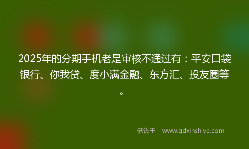 2025年的分期手机老是审核不通过有：平安口袋银行、你我贷、度小满金融、东方汇、投友圈等。