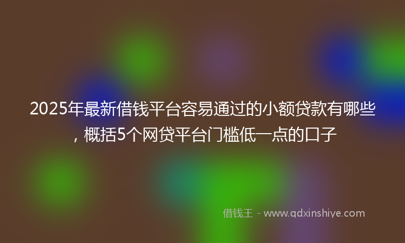 2025年最新借钱平台容易通过的小额贷款有哪些，概括5个网贷平台门槛低一点的口子