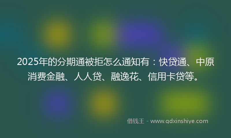 2025年的分期通被拒怎么通知有：快贷通、中原消费金融、人人贷、融逸花、信用卡贷等。