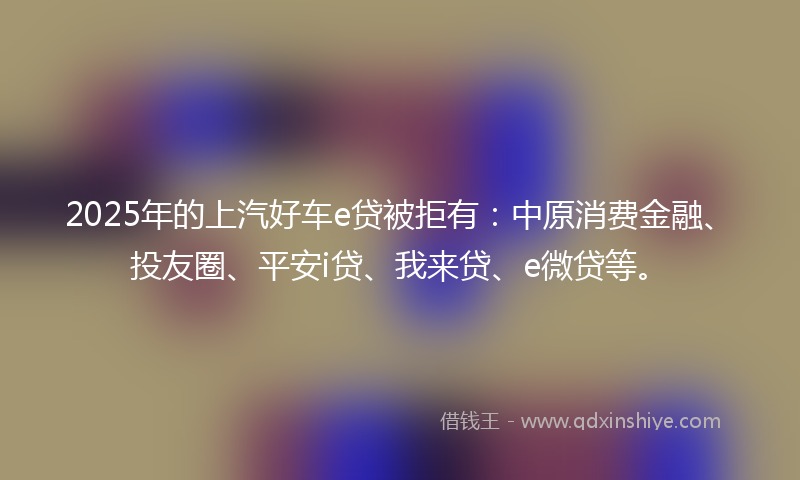 2025年的上汽好车e贷被拒有：中原消费金融、投友圈、平安i贷、我来贷、e微贷等。