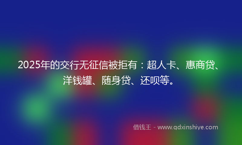 2025年的交行无征信被拒有：超人卡、惠商贷、洋钱罐、随身贷、还呗等。