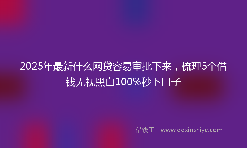 2025年最新什么网贷容易审批下来，梳理5个借钱无视黑白100%秒下口子