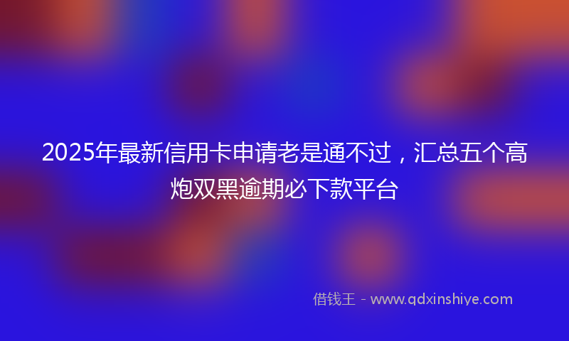 2025年最新信用卡申请老是通不过，汇总五个高炮双黑逾期必下款平台
