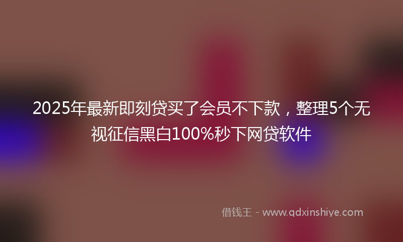 2025年最新即刻贷买了会员不下款，整理5个无视征信黑白100%秒下网贷软件