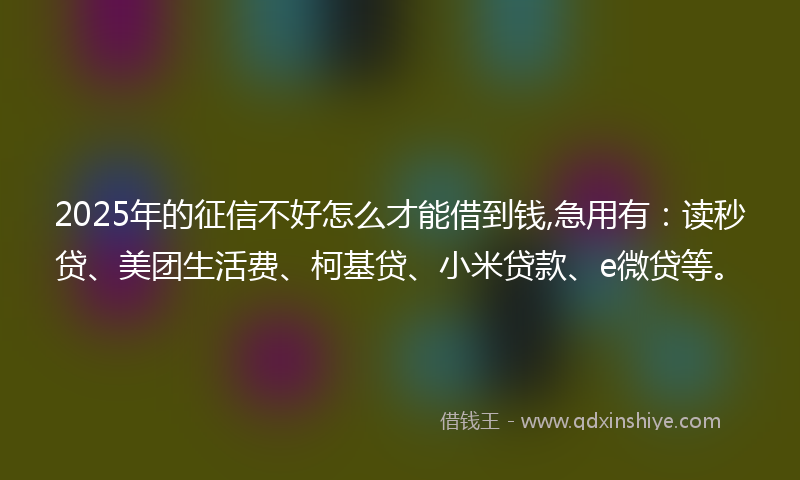 2025年的征信不好怎么才能借到钱,急用有：读秒贷、美团生活费、柯基贷、小米贷款、e微贷等。