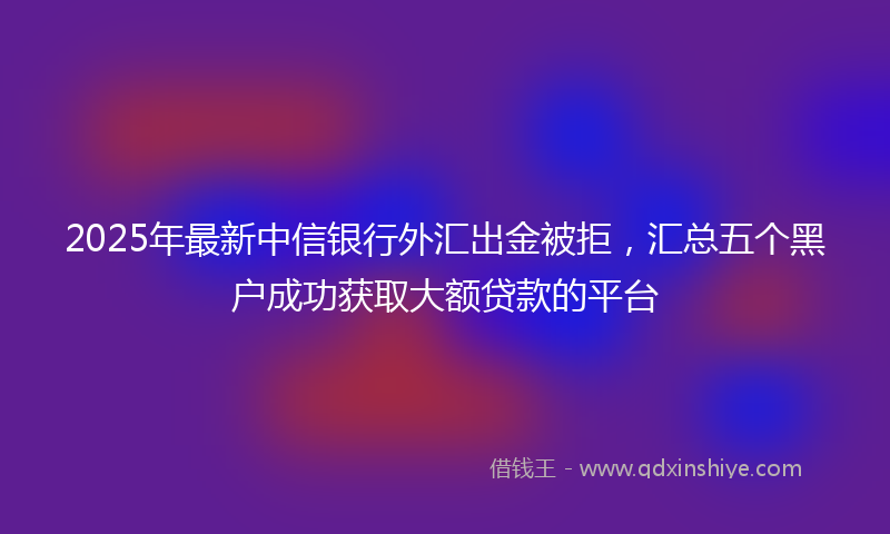 2025年最新中信银行外汇出金被拒，汇总五个黑户成功获取大额贷款的平台