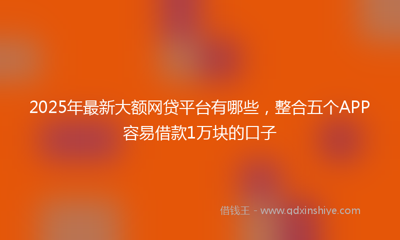 2025年最新大额网贷平台有哪些，整合五个APP容易借款1万块的口子