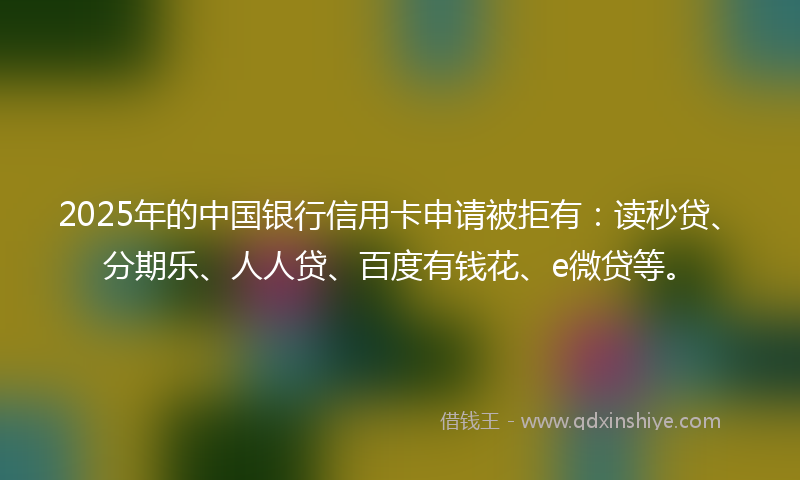 2025年的中国银行信用卡申请被拒有：读秒贷、分期乐、人人贷、百度有钱花、e微贷等。