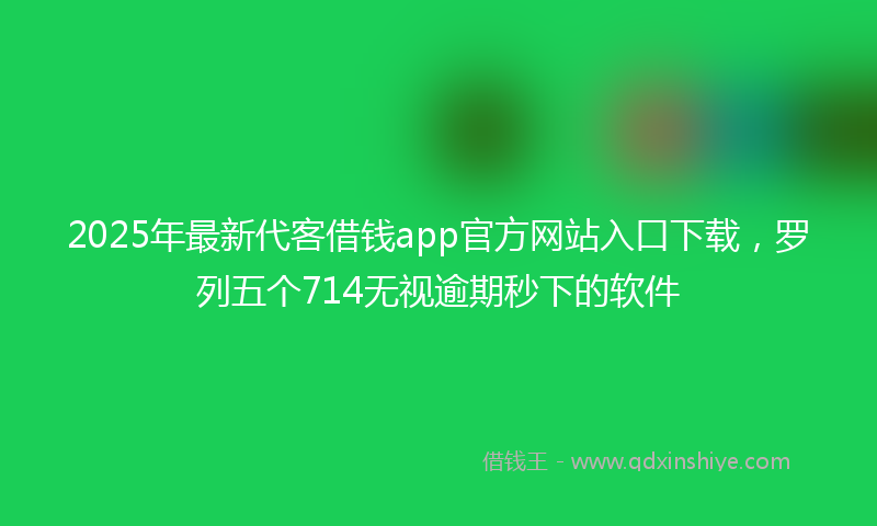 2025年最新代客借钱app官方网站入口下载，罗列五个714无视逾期秒下的软件