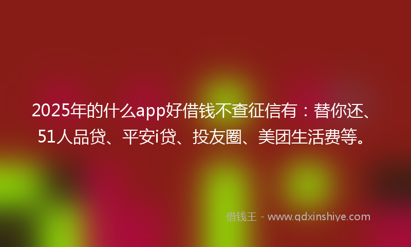 2025年的什么app好借钱不查征信有：替你还、51人品贷、平安i贷、投友圈、美团生活费等。