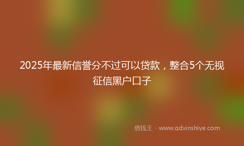 2025年最新信誉分不过可以贷款，整合5个无视征信黑户口子