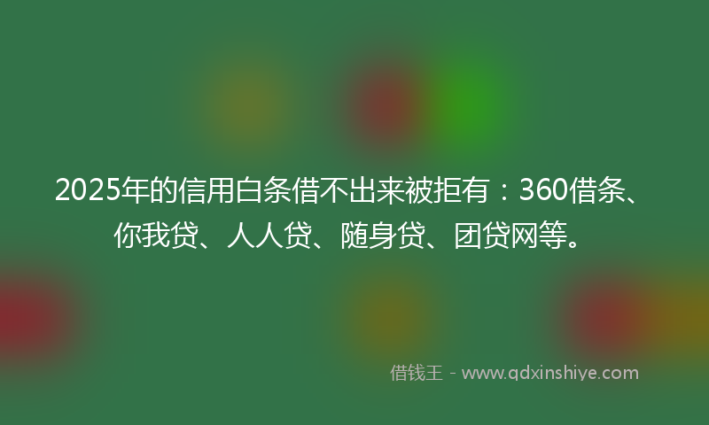 2025年的信用白条借不出来被拒有：360借条、你我贷、人人贷、随身贷、团贷网等。