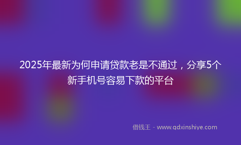 2025年最新为何申请贷款老是不通过，分享5个新手机号容易下款的平台