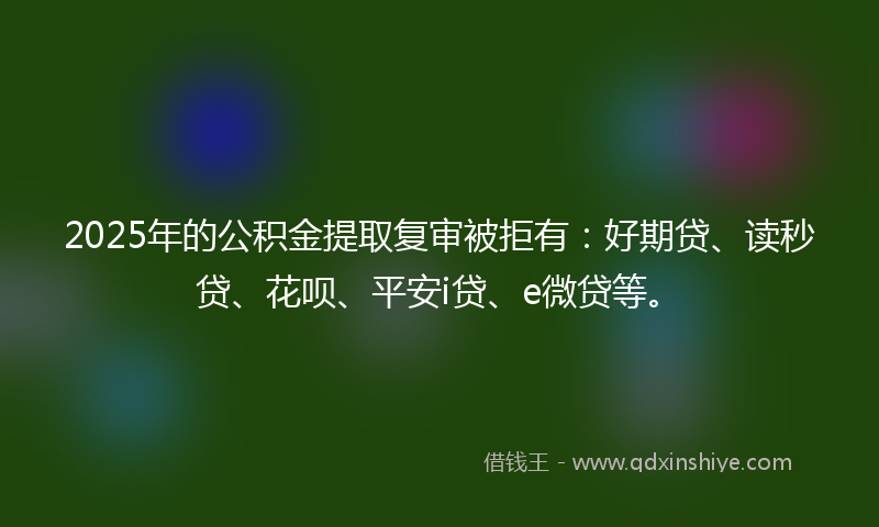 2025年的公积金提取复审被拒有：好期贷、读秒贷、花呗、平安i贷、e微贷等。