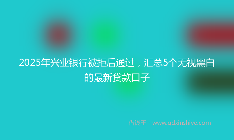 2025年兴业银行被拒后通过，汇总5个无视黑白的最新贷款口子