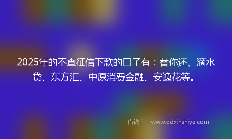 2025年的不查征信下款的口子有：替你还、滴水贷、东方汇、中原消费金融、安逸花等。
