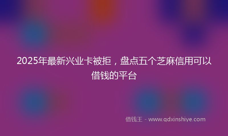 2025年最新兴业卡被拒，盘点五个芝麻信用可以借钱的平台