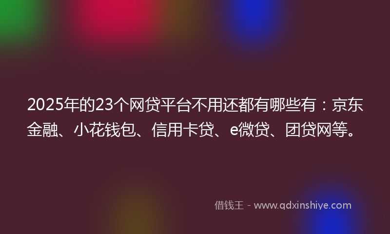 2025年的23个网贷平台不用还都有哪些有：京东金融、小花钱包、信用卡贷、e微贷、团贷网等。