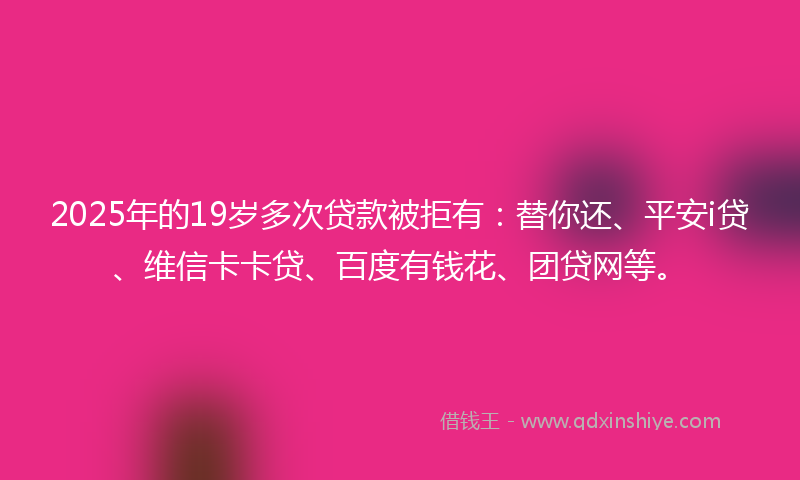 2025年的19岁多次贷款被拒有：替你还、平安i贷、维信卡卡贷、百度有钱花、团贷网等。