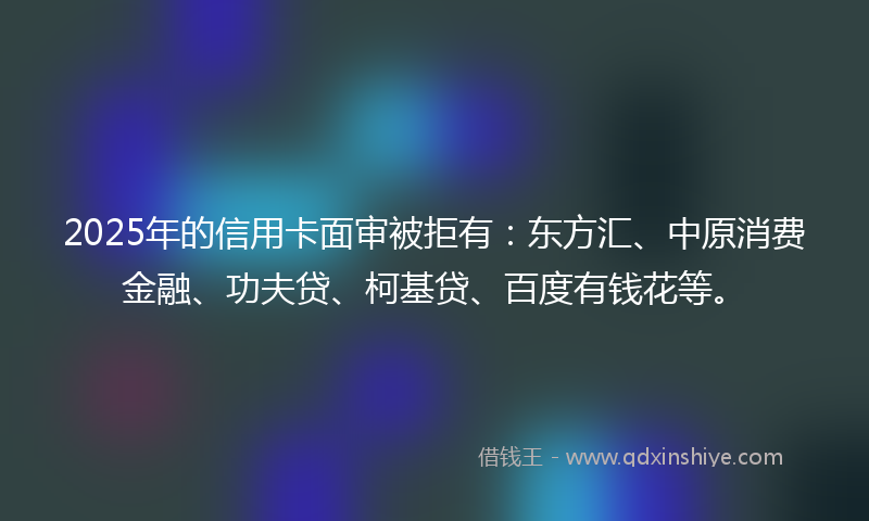 2025年的信用卡面审被拒有：东方汇、中原消费金融、功夫贷、柯基贷、百度有钱花等。
