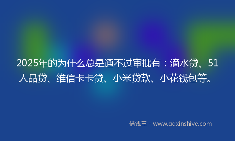 2025年的为什么总是通不过审批有：滴水贷、51人品贷、维信卡卡贷、小米贷款、小花钱包等。