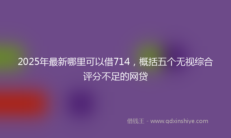 2025年最新哪里可以借714，概括五个无视综合评分不足的网贷