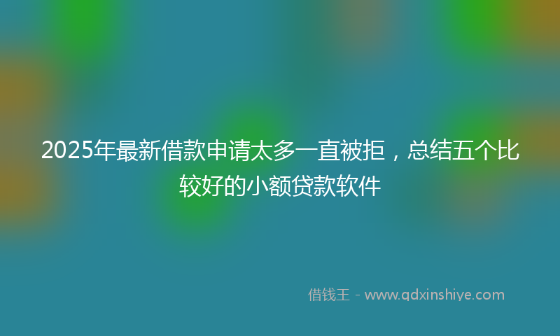 2025年最新借款申请太多一直被拒，总结五个比较好的小额贷款软件