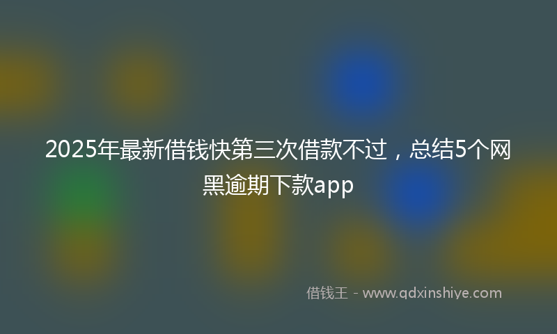 2025年最新借钱快第三次借款不过，总结5个网黑逾期下款app
