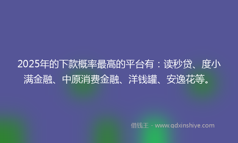 2025年的下款概率最高的平台有：读秒贷、度小满金融、中原消费金融、洋钱罐、安逸花等。