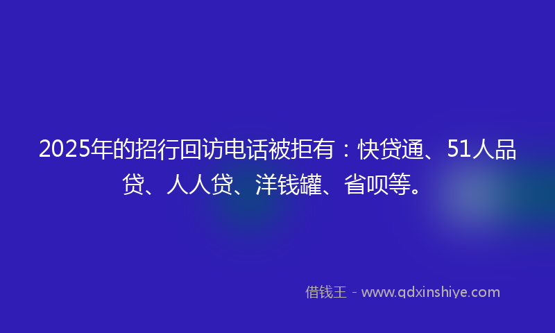 2025年的招行回访电话被拒有：快贷通、51人品贷、人人贷、洋钱罐、省呗等。