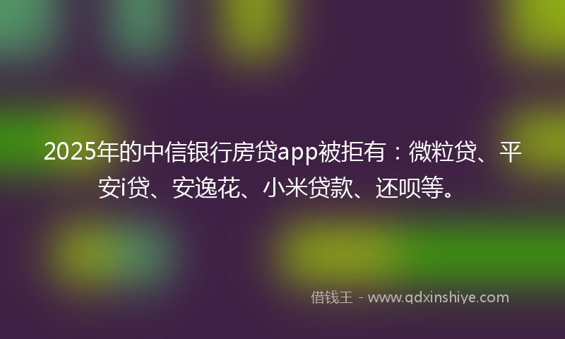 2025年的中信银行房贷app被拒有：微粒贷、平安i贷、安逸花、小米贷款、还呗等。