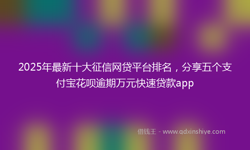 2025年最新十大征信网贷平台排名，分享五个支付宝花呗逾期万元快速贷款app