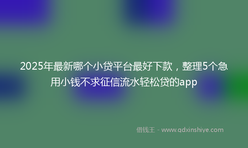 2025年最新哪个小贷平台最好下款，整理5个急用小钱不求征信流水轻松贷的app