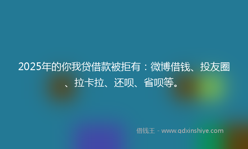 2025年的你我贷借款被拒有：微博借钱、投友圈、拉卡拉、还呗、省呗等。