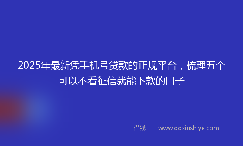 2025年最新凭手机号贷款的正规平台，梳理五个可以不看征信就能下款的口子