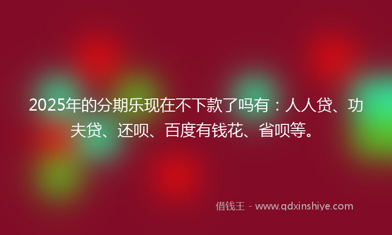 2025年的分期乐现在不下款了吗有：人人贷、功夫贷、还呗、百度有钱花、省呗等。