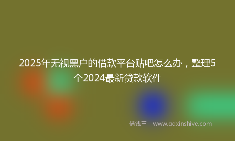 2025年无视黑户的借款平台贴吧怎么办，整理5个2024最新贷款软件