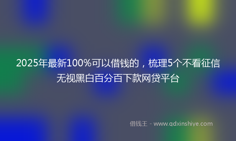 2025年最新100%可以借钱的，梳理5个不看征信无视黑白百分百下款网贷平台