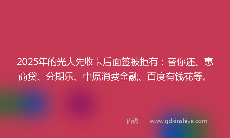 2025年的光大先收卡后面签被拒有：替你还、惠商贷、分期乐、中原消费金融、百度有钱花等。