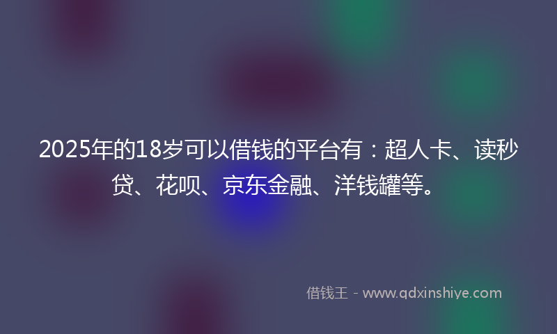 2025年的18岁可以借钱的平台有：超人卡、读秒贷、花呗、京东金融、洋钱罐等。