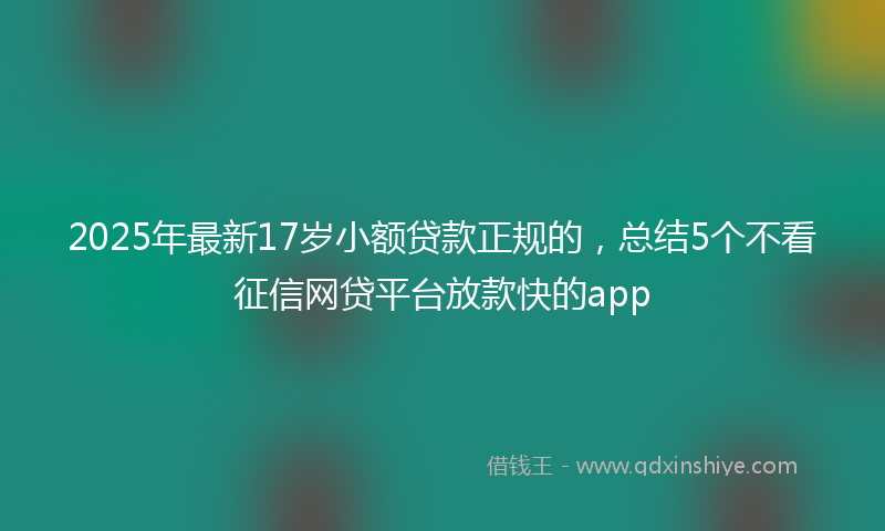 2025年最新17岁小额贷款正规的，总结5个不看征信网贷平台放款快的app