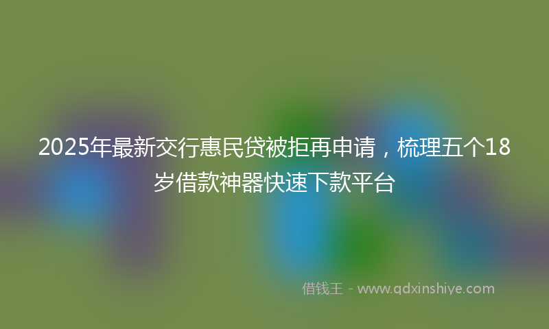 2025年最新交行惠民贷被拒再申请，梳理五个18岁借款神器快速下款平台