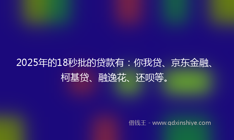 2025年的18秒批的贷款有：你我贷、京东金融、柯基贷、融逸花、还呗等。