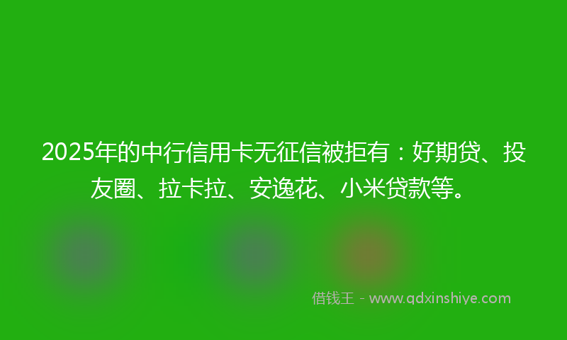 2025年的中行信用卡无征信被拒有：好期贷、投友圈、拉卡拉、安逸花、小米贷款等。
