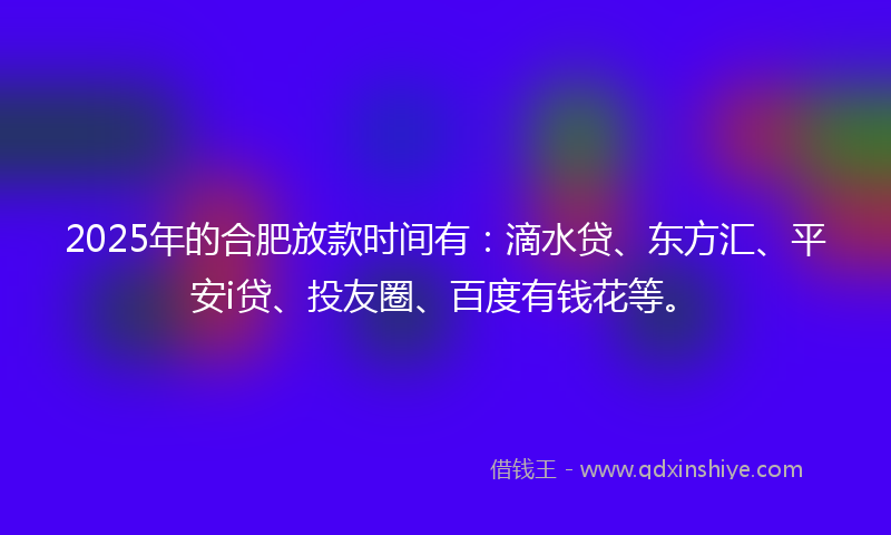 2025年的合肥放款时间有：滴水贷、东方汇、平安i贷、投友圈、百度有钱花等。