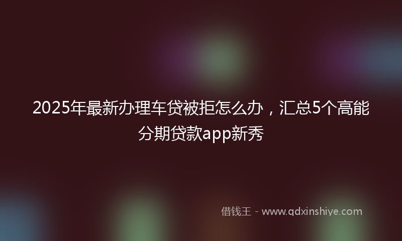 2025年最新办理车贷被拒怎么办，汇总5个高能分期贷款app新秀
