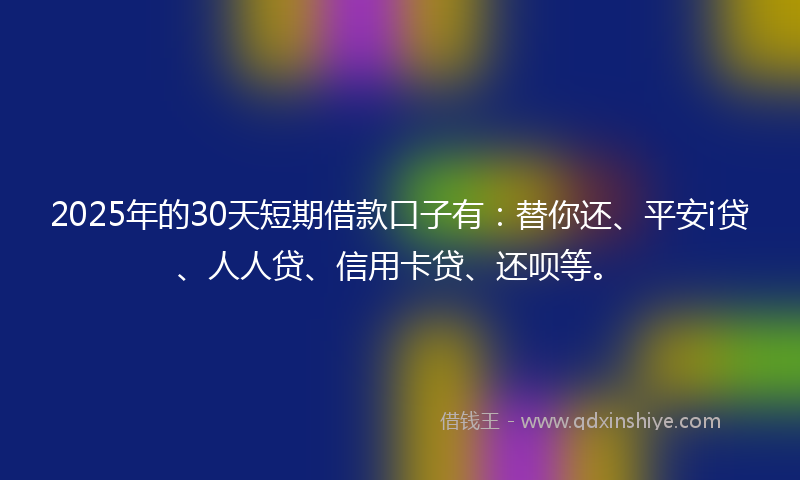 2025年的30天短期借款口子有：替你还、平安i贷、人人贷、信用卡贷、还呗等。