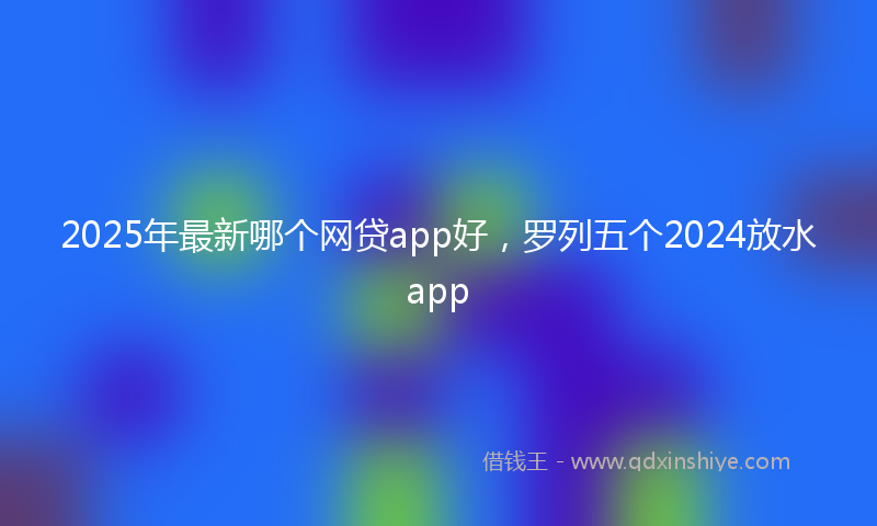 2025年最新哪个网贷app好，罗列五个2024放水app