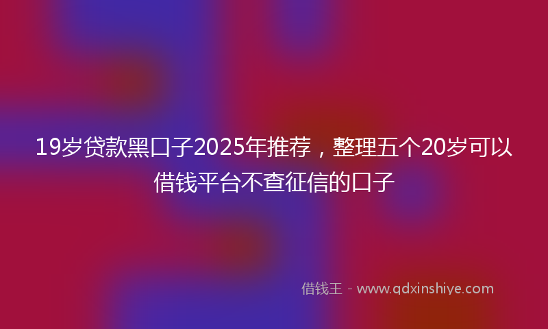 19岁贷款黑口子2025年推荐，整理五个20岁可以借钱平台不查征信的口子